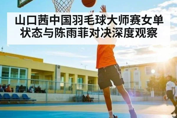 山口茜中国羽毛球大师赛女单状态与陈雨菲对决深度观察